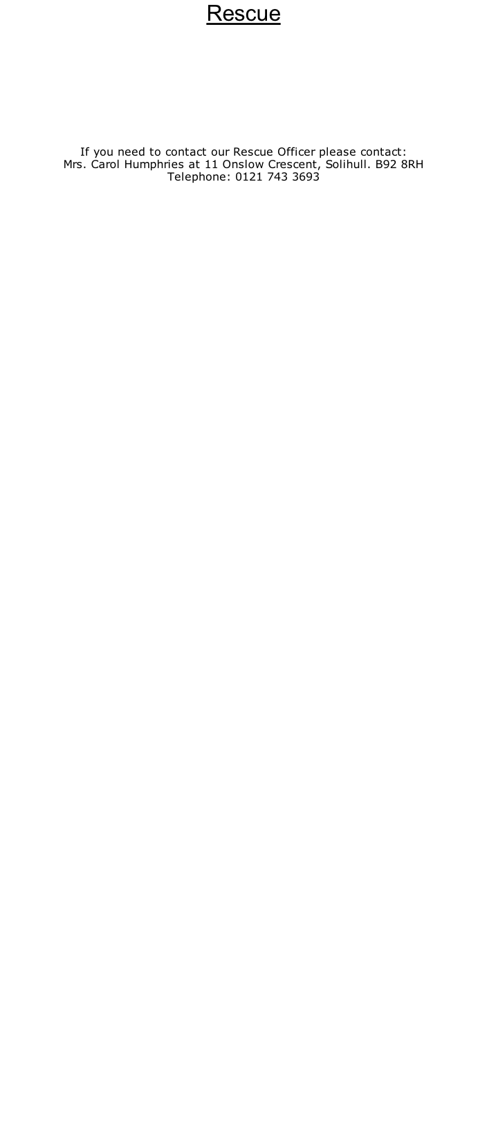 Rescue          If you need to contact our Rescue Officer please contact: Mrs. Carol Humphries at 11 Onslow Crescent, Solihull. B92 8RH Telephone: 0121 743 3693